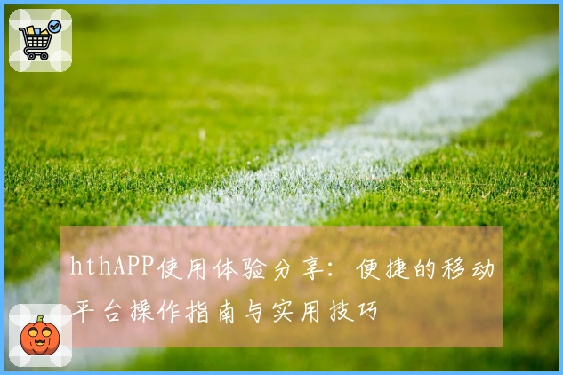 hthAPP使用体验分享：便捷的移动平台操作指南与实用技巧