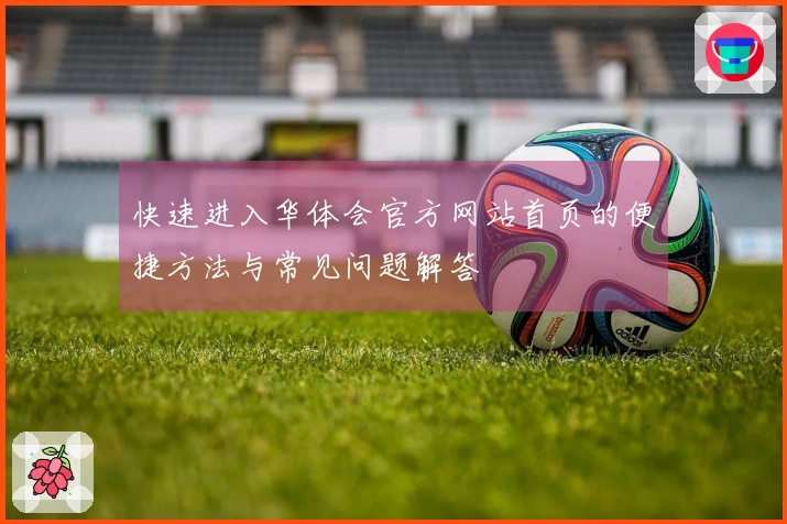 快速进入华体会官方网站首页的便捷方法与常见问题解答